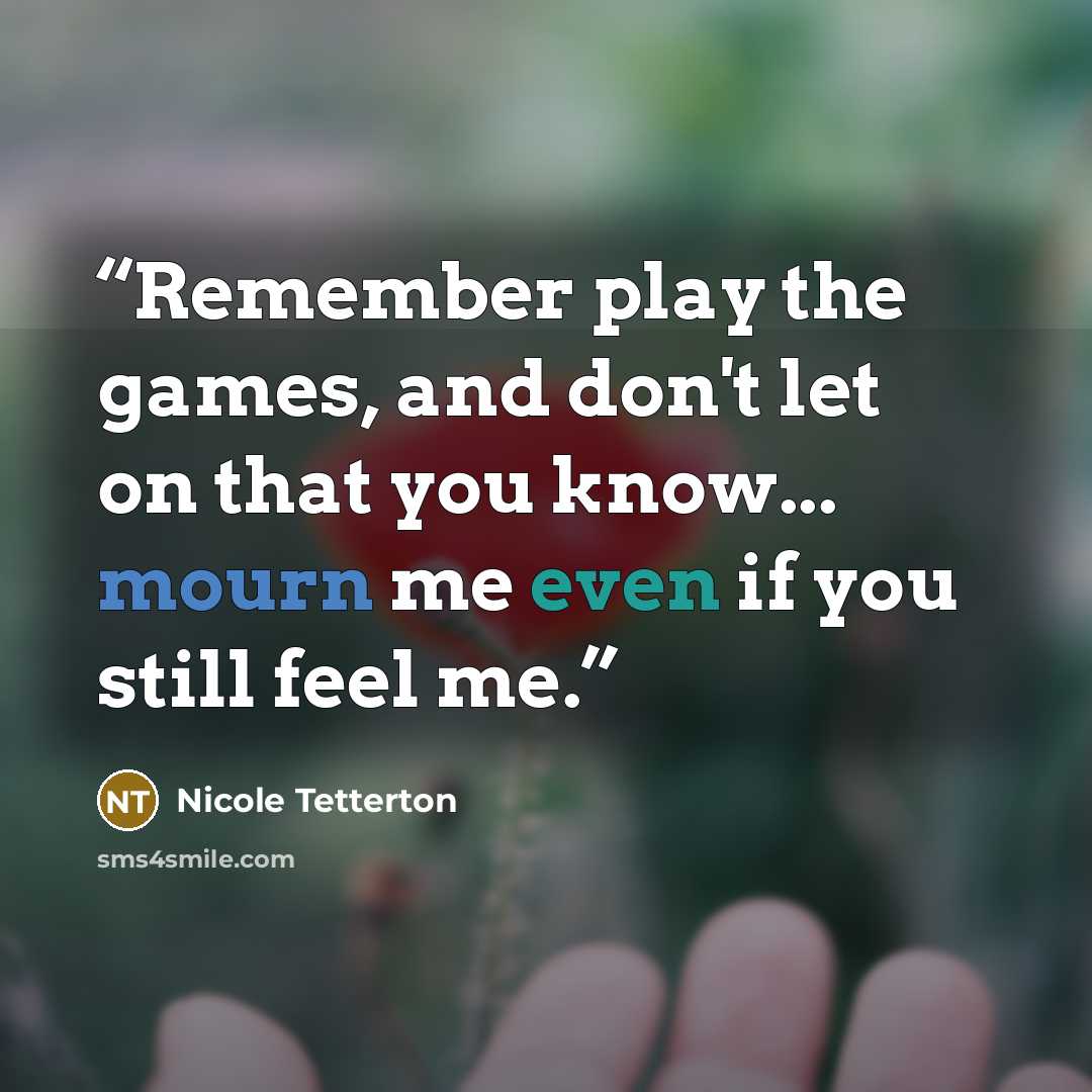 “Remember play the games, and don't let on that you know... mourn me even if you still feel me.” quote by Nicole Tetterton