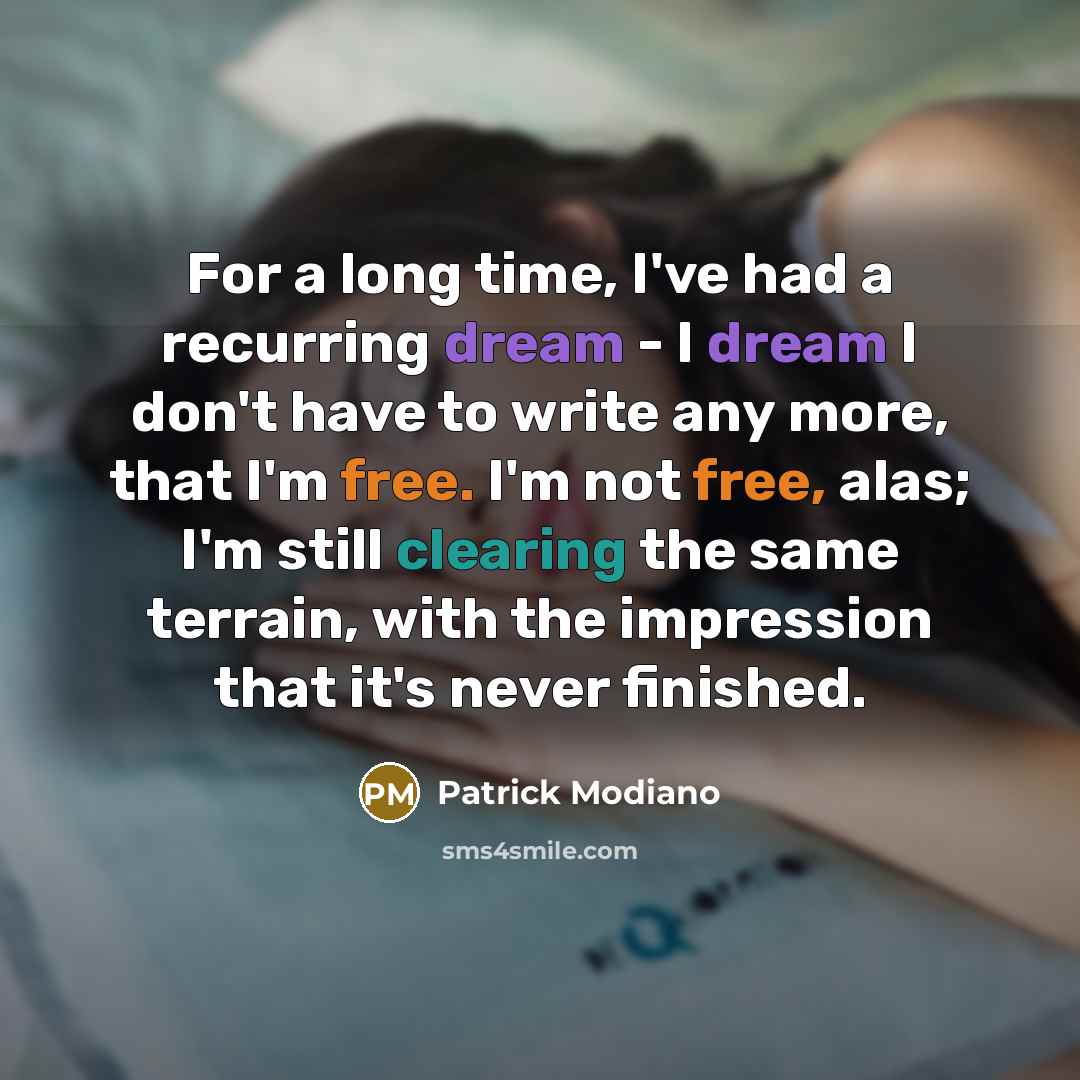 “For a long time, I've had a recurring dream - I dream I don't have to write any more, that I'm free. I'm not free, alas; I'm still clearing the same terrain, with the impression that it's never finished.” quote by Patrick Modiano