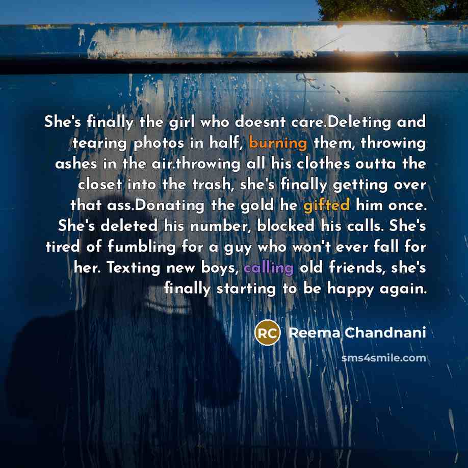 “She's finally the girl who doesnt care.Deleting and tearing photos in half, burning them, throwing ashes in the air.throwing all his clothes outta the closet into the trash, she's finally getting over that ass.Donating the gold he gifted him once. She's deleted his number, blocked his calls. She's…” quote by Reema Chandnani