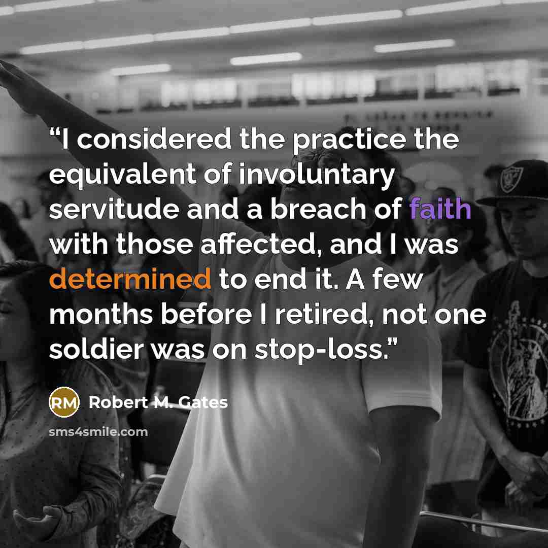 “I considered the practice the equivalent of involuntary servitude and a breach of faith with those affected, and I was determined to end it. A few months before I retired, not one soldier was on stop-loss.” quote by Robert M. Gates