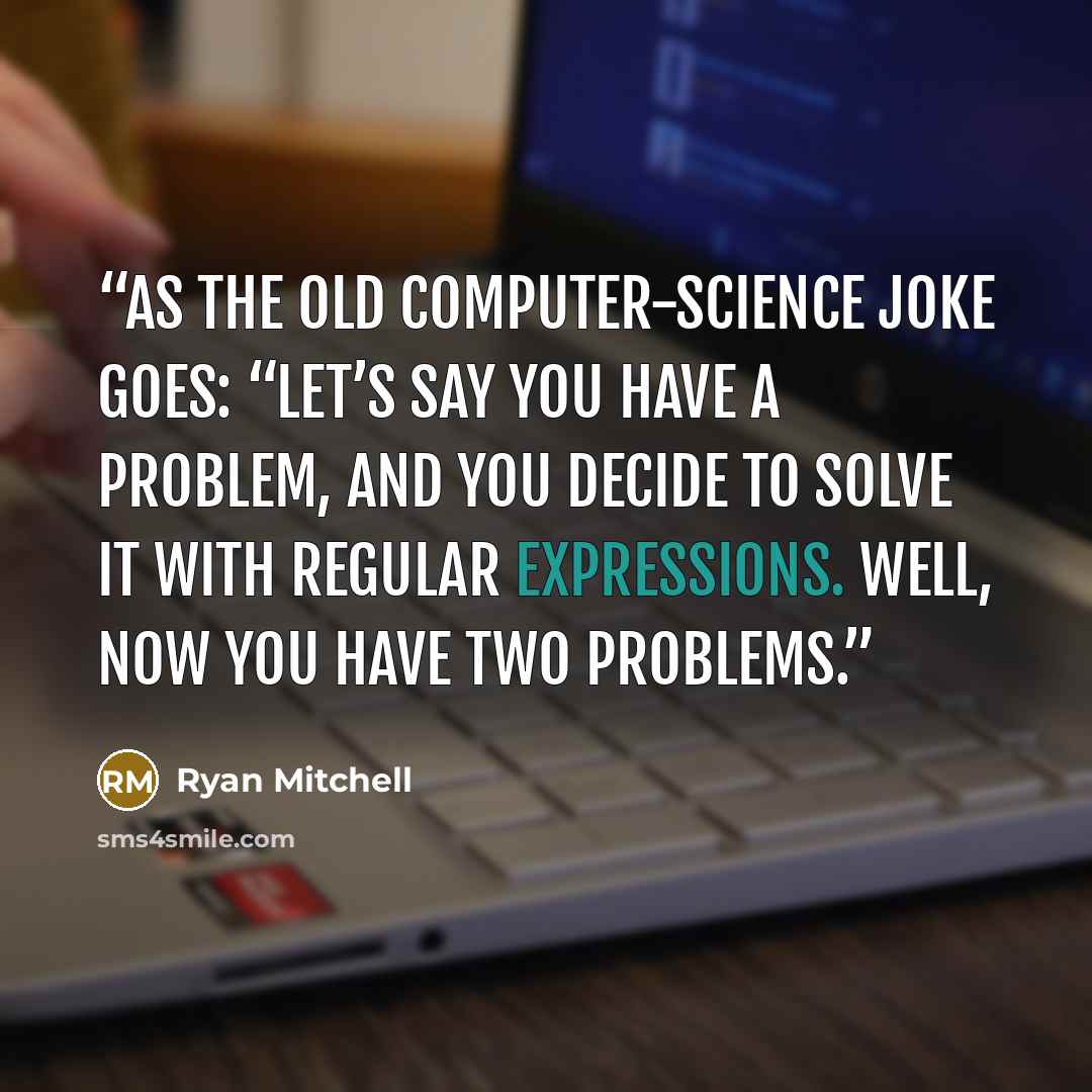 “As the old computer-science joke goes: “Let’s say you have a problem, and you decide to solve it with regular expressions. Well, now you have two problems.” quote by Ryan Mitchell