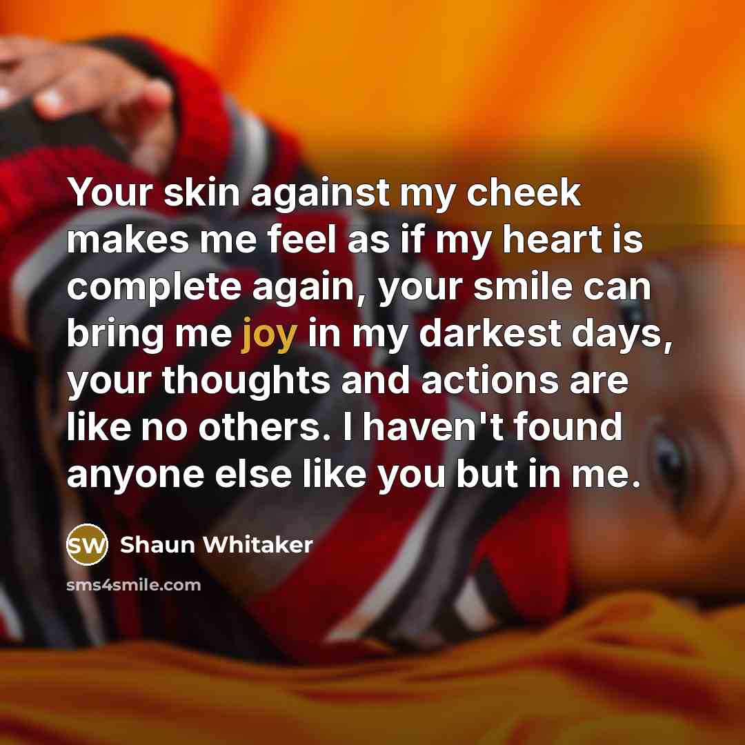 “Your skin against my cheek makes me feel as if my heart is complete again, your smile can bring me joy in my darkest days, your thoughts and actions are like no others. I haven't found anyone else like you but in me.” quote by Shaun Whitaker