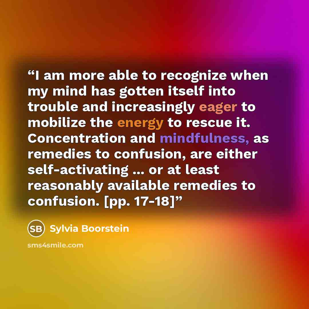 “I am more able to recognize when my mind has gotten itself into trouble and increasingly eager to mobilize the energy to rescue it. Concentration and mindfulness, as remedies to confusion, are either self-activating ... or at least reasonably available remedies to confusion. [pp. 17-18]” quote by Sylvia Boorstein