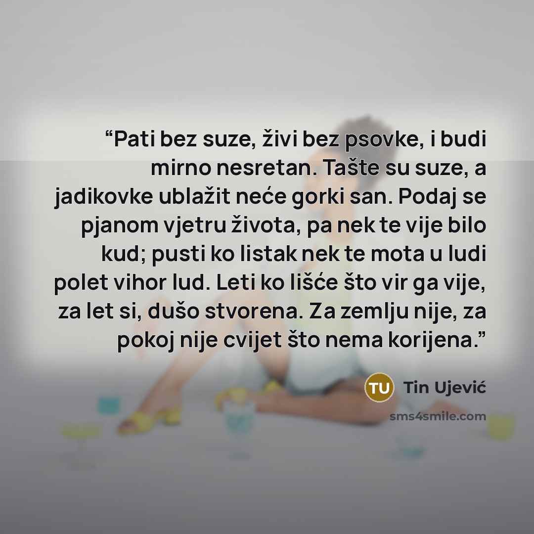 “Pati bez suze, živi bez psovke, i budi mirno nesretan. Tašte su suze, a jadikovke ublažit neće gorki san. Podaj se pjanom vjetru života, pa nek te vije bilo kud; pusti ko listak nek te mota u ludi polet vihor lud. Leti ko lišće što vir ga vije, za let si, dušo stvorena. Za zemlju nije, za pokoj…” quote by Tin Ujević