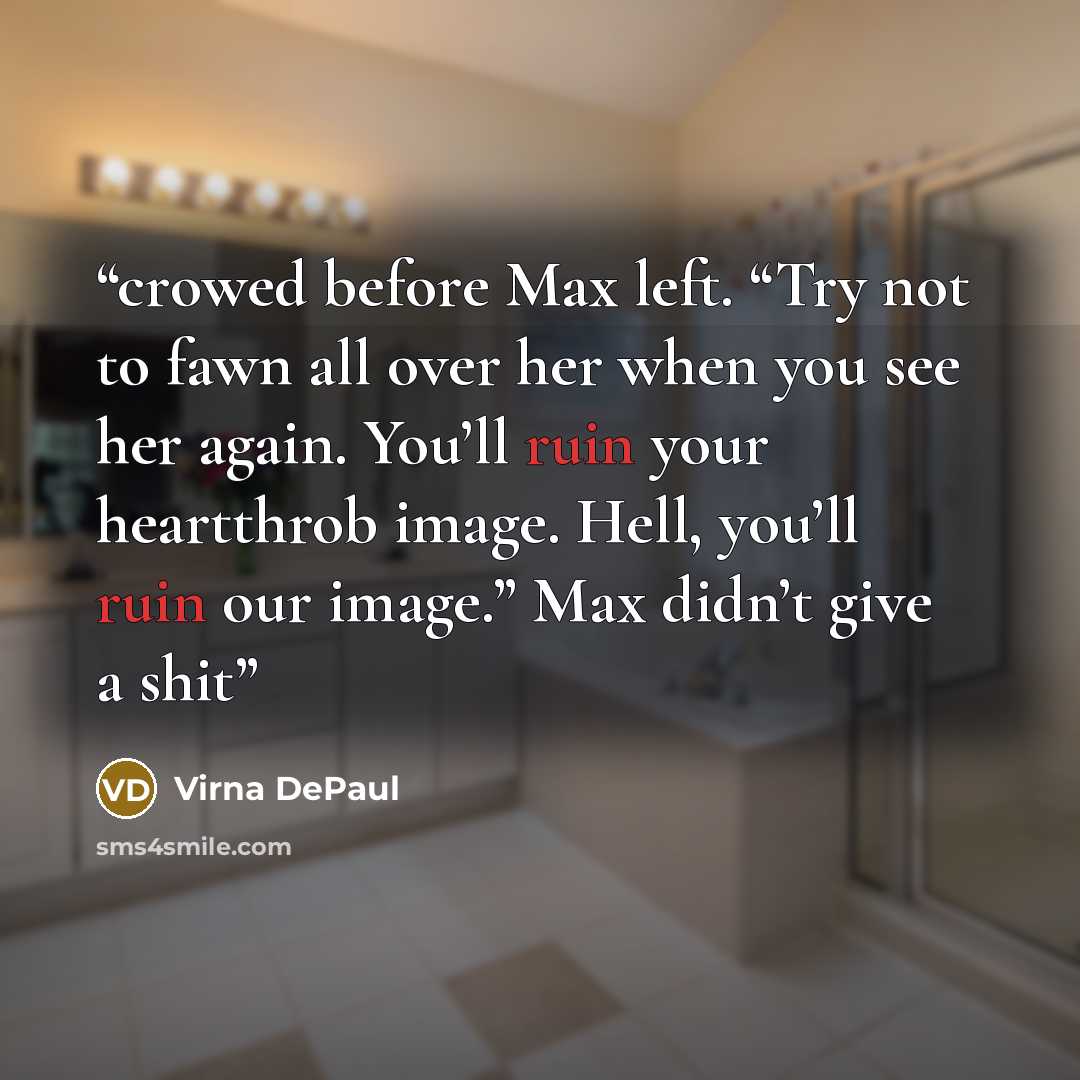 “crowed before Max left. “Try not to fawn all over her when you see her again. You’ll ruin your heartthrob image. Hell, you’ll ruin our image.” Max didn’t give a shit” quote by Virna DePaul