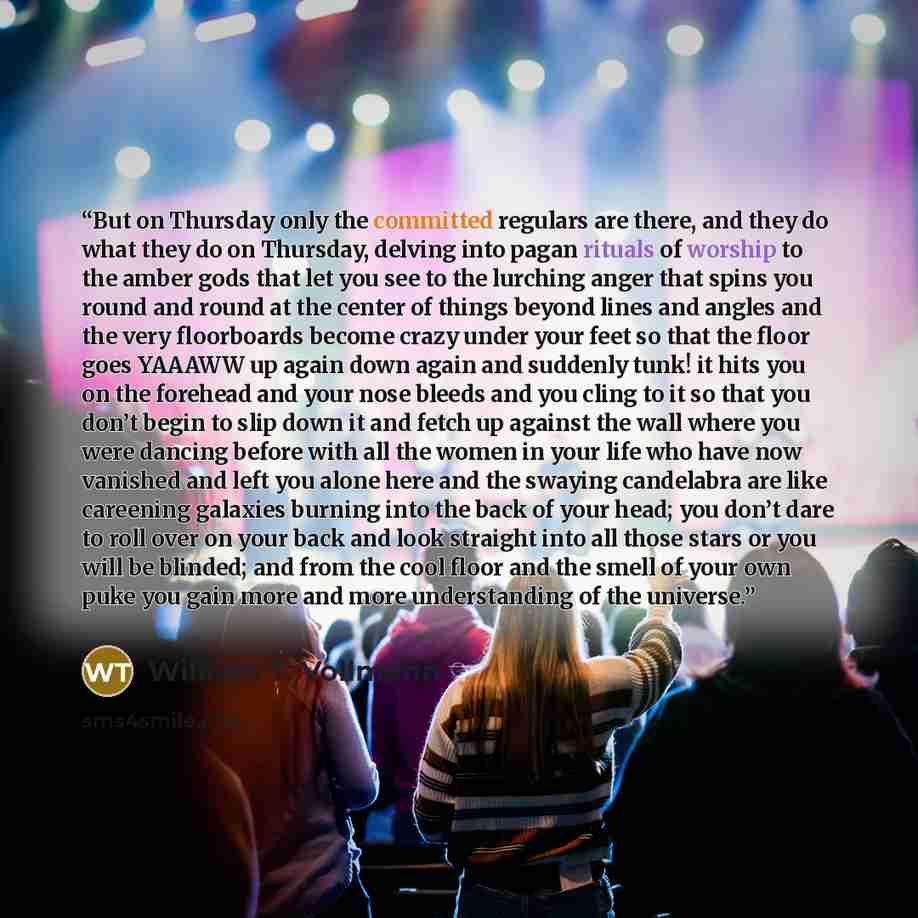 “But on Thursday only the committed regulars are there, and they do what they do on Thursday, delving into pagan rituals of worship to the amber gods that let you see to the lurching anger that spins you round and round at the center of things beyond lines and angles and the very floorboards become…” quote by William T. Vollmann