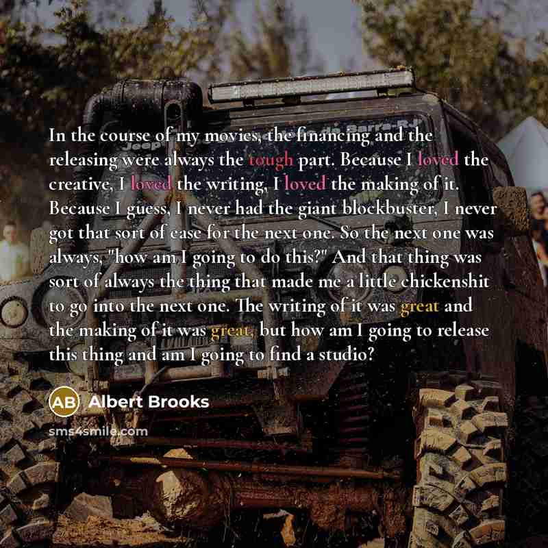 “In the course of my movies, the financing and the releasing were always the tough part. Because I loved the creative, I loved the writing, I loved the making of it. Because I guess, I never had the giant blockbuster, I never got that sort of ease for the next one. So the next one was always, "how…” quote by Albert Brooks