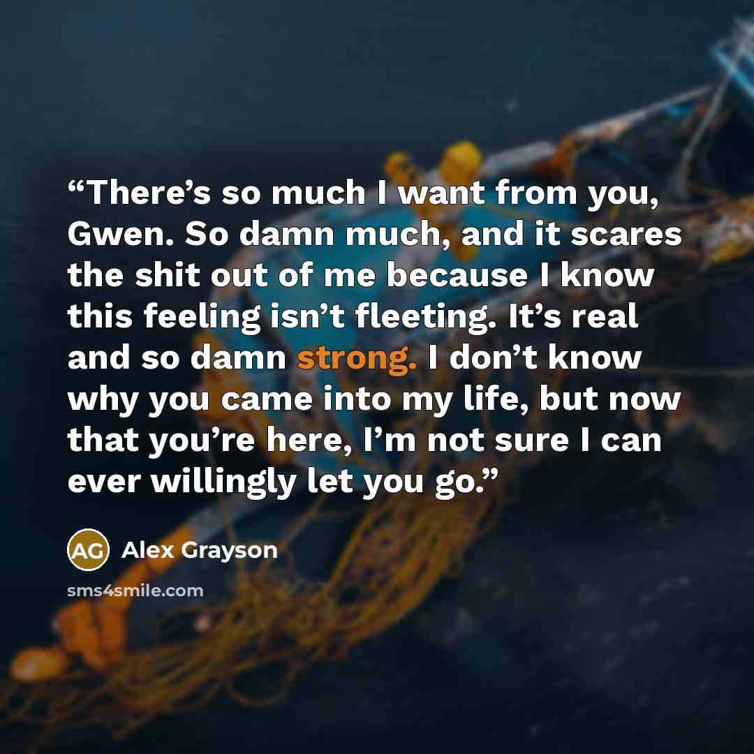 “There’s so much I want from you, Gwen. So damn much, and it scares the shit out of me because I know this feeling isn’t fleeting. It’s real and so damn strong. I don’t know why you came into my life, but now that you’re here, I’m not sure I can ever willingly let you go.” quote by Alex Grayson