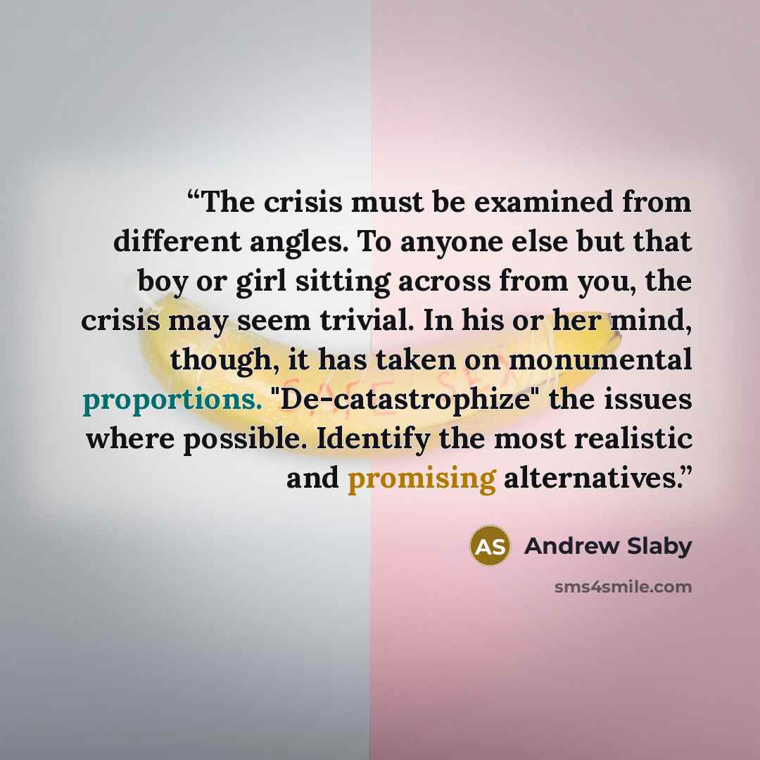 “The crisis must be examined from different angles. To anyone else but that boy or girl sitting across from you, the crisis may seem trivial. In his or her mind, though, it has taken on monumental proportions. "De-catastrophize" the issues where possible. Identify the most realistic and promising…” quote by Andrew Slaby