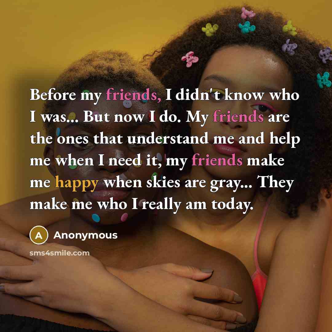 “Before my friends, I didn't know who I was... But now I do. My friends are the ones that understand me and help me when I need it, my friends make me happy when skies are gray... They make me who I really am today.” quote by Anonymous