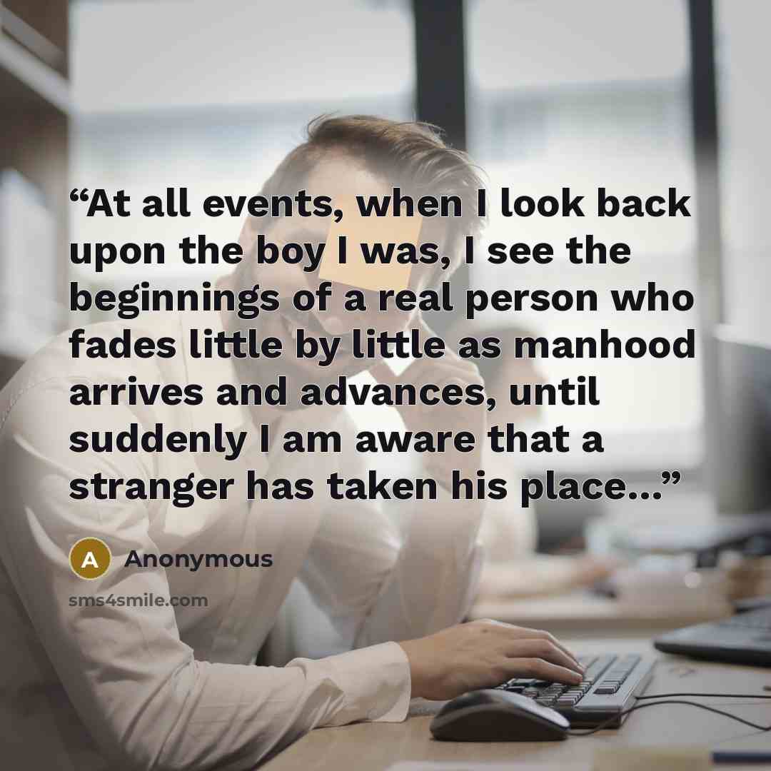 “At all events, when I look back upon the boy I was, I see the beginnings of a real person who fades little by little as manhood arrives and advances, until suddenly I am aware that a stranger has taken his place…” quote by Anonymous