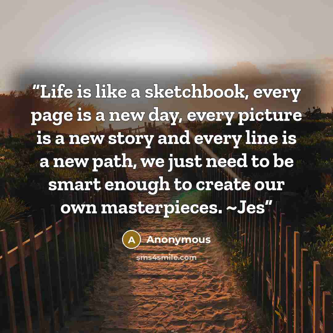 “Life is like a sketchbook, every page is a new day, every picture is a new story and every line is a new path, we just need to be smart enough to create our own masterpieces. ~Jes” quote by Anonymous