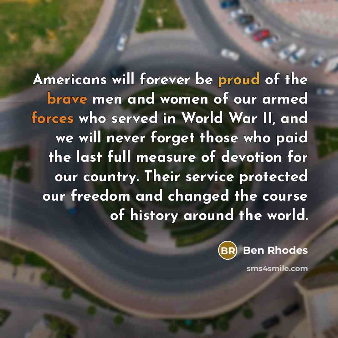 “Americans will forever be proud of the brave men and women of our armed forces who served in World War II, and we will never forget those who paid the last full measure of devotion for our country. Their service protected our freedom and changed the course of history around the world.” quote by Ben Rhodes