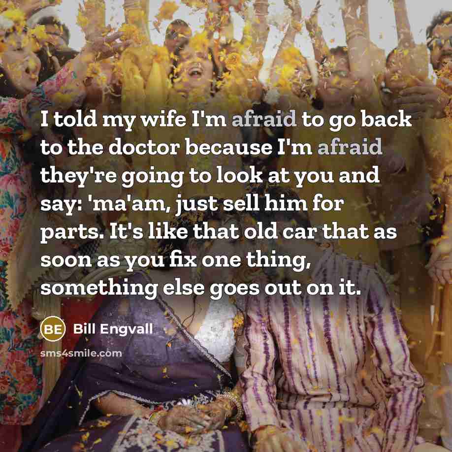 “I told my wife I'm afraid to go back to the doctor because I'm afraid they're going to look at you and say: 'ma'am, just sell him for parts. It's like that old car that as soon as you fix one thing, something else goes out on it.” quote by Bill Engvall