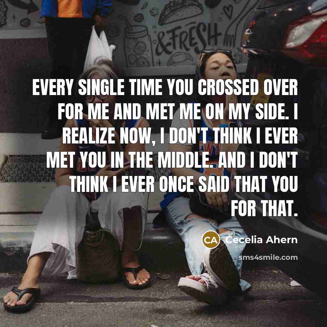 “Every single time you crossed over for me and met me on my side. I realize now, I don't think I ever met you in the middle. And I don't think I ever once said that you for that.” quote by Cecelia Ahern