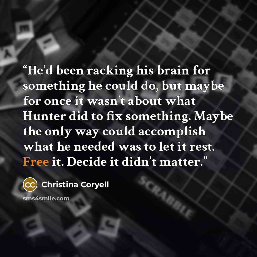 “He’d been racking his brain for something he could do, but maybe for once it wasn’t about what Hunter did to fix something. Maybe the only way could accomplish what he needed was to let it rest. Free it. Decide it didn’t matter.” quote by Christina Coryell