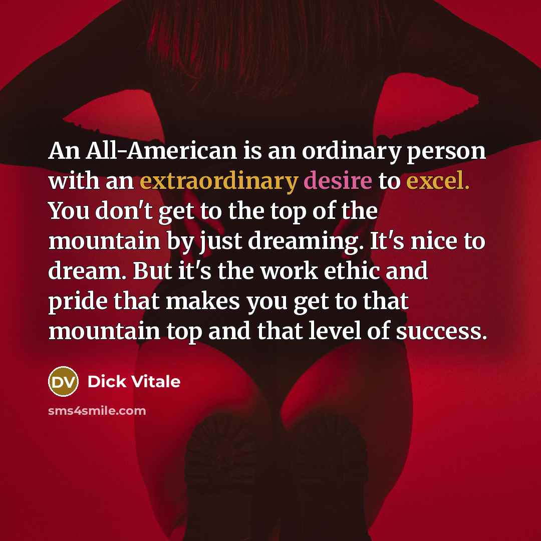 “An All-American is an ordinary person with an extraordinary desire to excel. You don't get to the top of the mountain by just dreaming. It's nice to dream. But it's the work ethic and pride that makes you get to that mountain top and that level of success.” quote by Dick Vitale