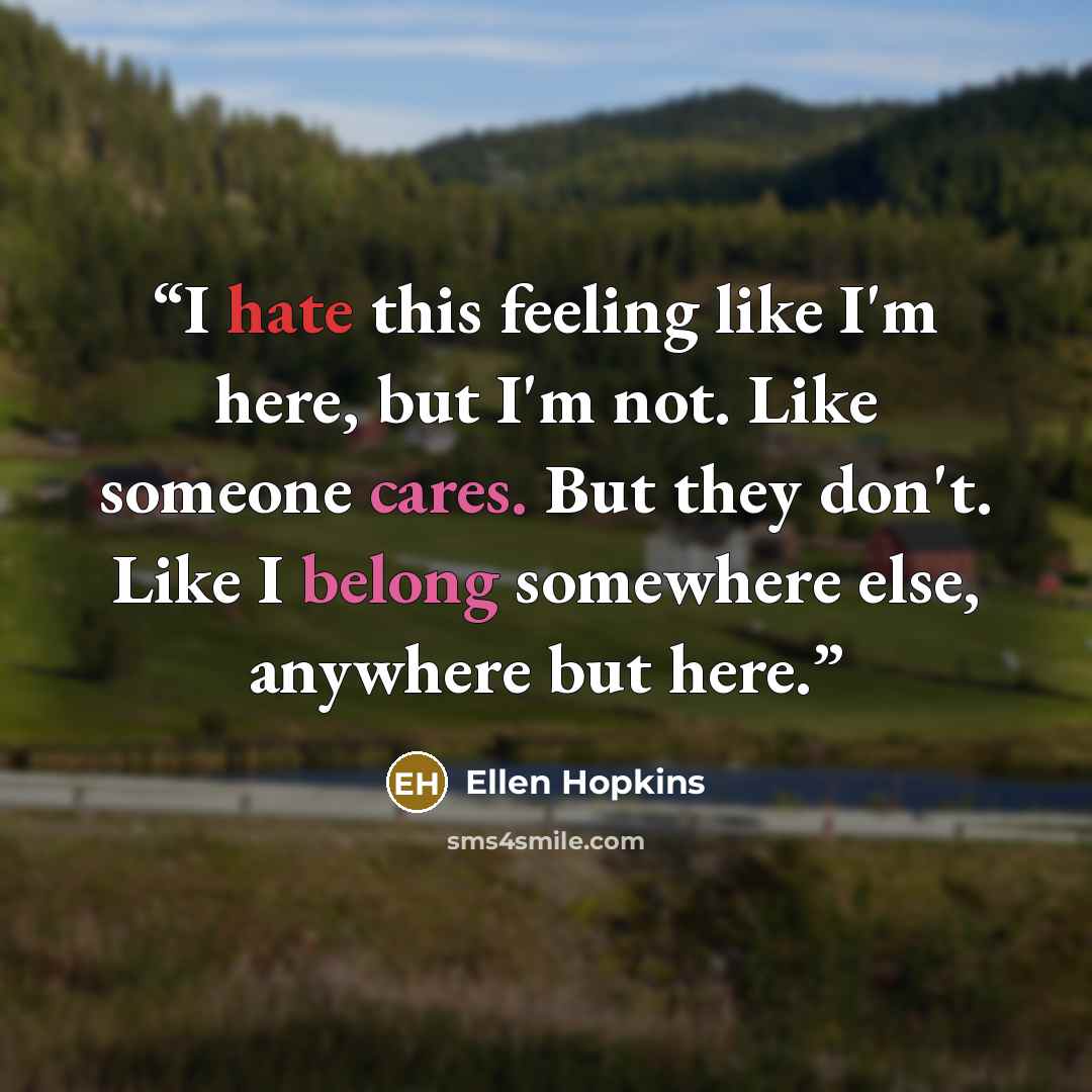 “I hate this feeling like I'm here, but I'm not. Like someone cares. But they don't. Like I belong somewhere else, anywhere but here.” quote by ellen hopkins