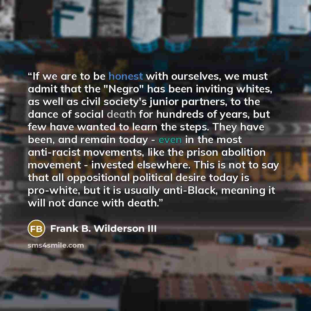 “If we are to be honest with ourselves, we must admit that the "Negro" has been inviting whites, as well as civil society's junior partners, to the dance of social death for hundreds of years, but few have wanted to learn the steps. They have been, and remain today - even in the most anti-racist…” quote by Frank B. Wilderson III
