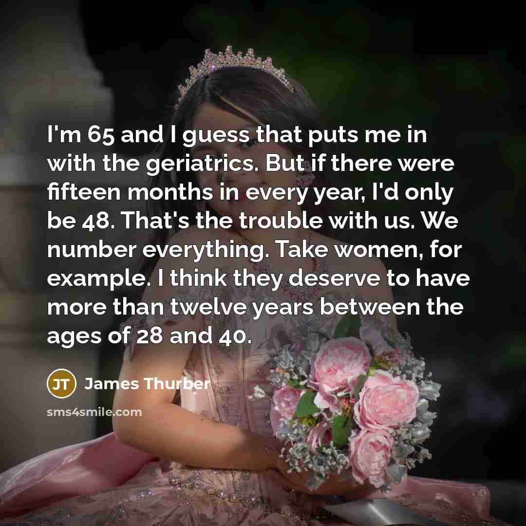 “I'm 65 and I guess that puts me in with the geriatrics. But if there were fifteen months in every year, I'd only be 48. That's the trouble with us. We number everything. Take women, for example. I think they deserve to have more than twelve years between the ages of 28 and 40.” quote by James Thurber