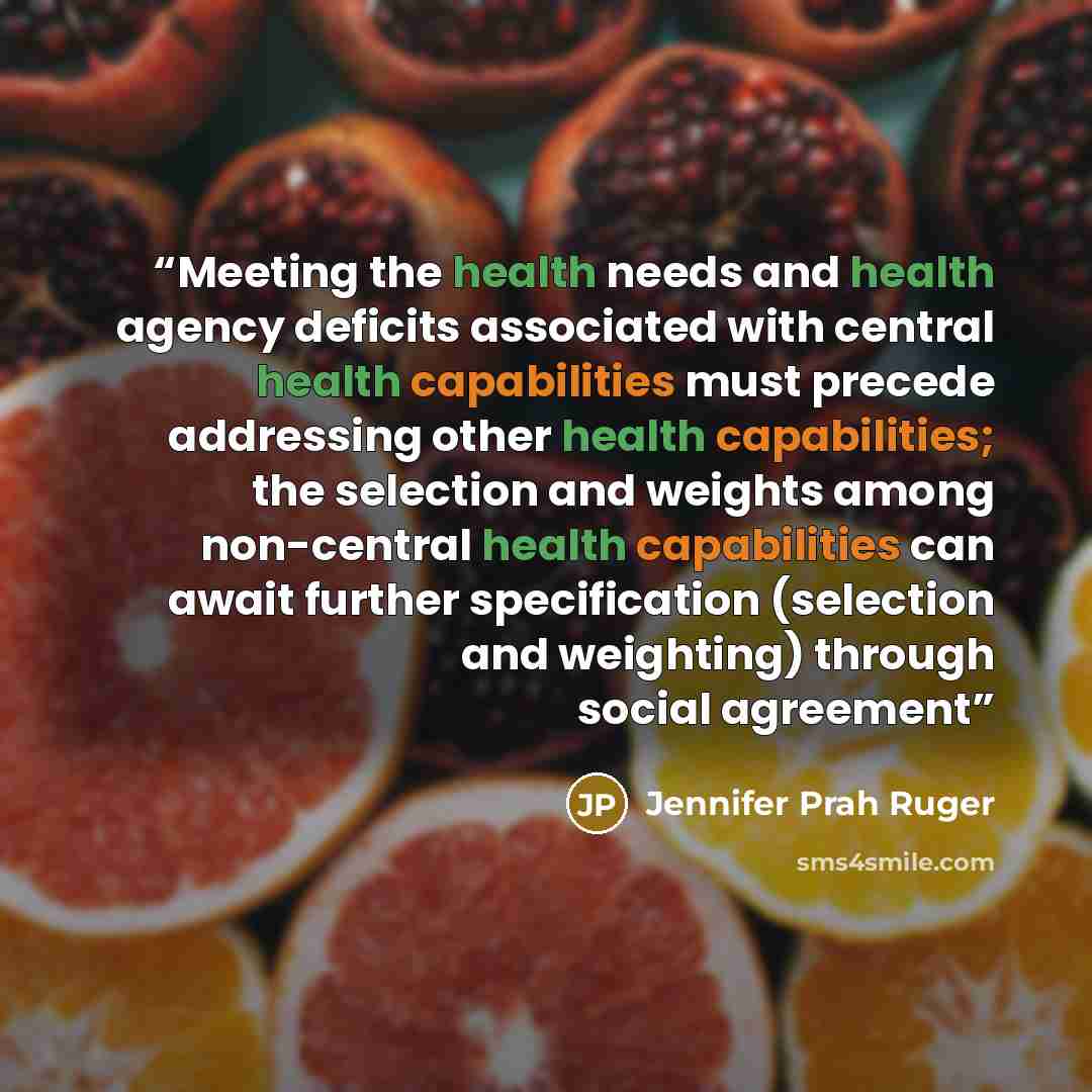 “Meeting the health needs and health agency deficits associated with central health capabilities must precede addressing other health capabilities; the selection and weights among non-central health capabilities can await further specification (selection and weighting) through social agreement” quote by Jennifer Prah Ruger