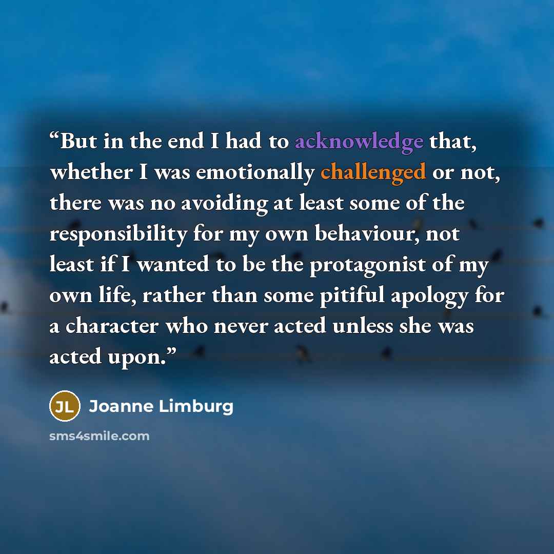“But in the end I had to acknowledge that, whether I was emotionally challenged or not, there was no avoiding at least some of the responsibility for my own behaviour, not least if I wanted to be the protagonist of my own life, rather than some pitiful apology for a character who never acted unless…” quote by Joanne Limburg