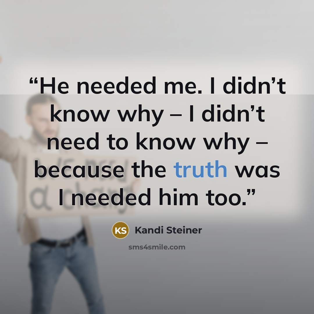 “He needed me. I didn’t know why – I didn’t need to know why – because the truth was I needed him too.” quote by Kandi Steiner