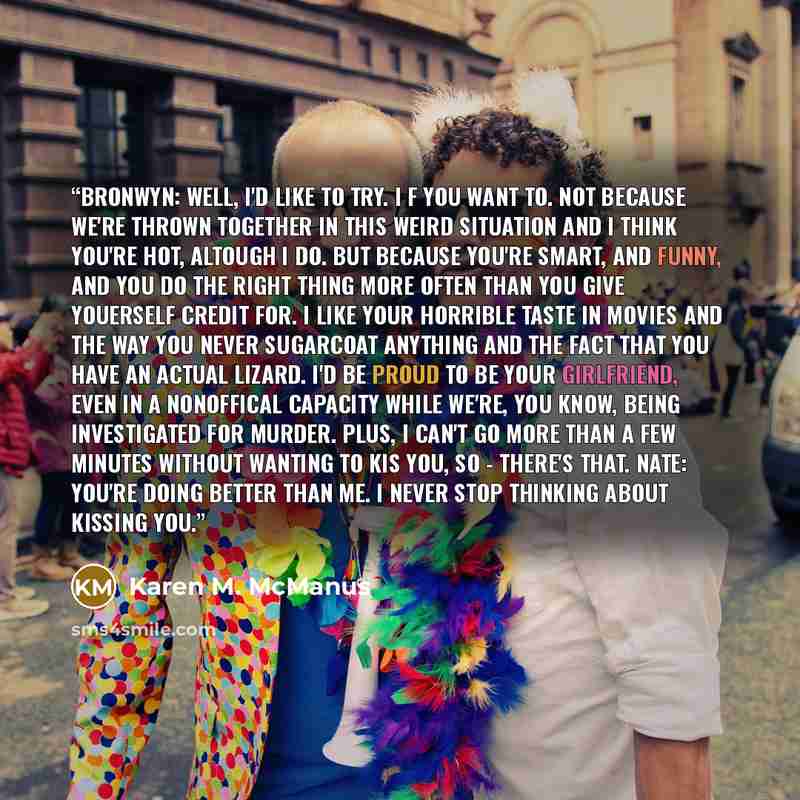 “Bronwyn: Well, I'd like to try. I f you want to. Not because we're thrown together in this weird situation and I think you're hot, altough I do. But because you're smart, and funny, and you do the right thing more often than you give youerself credit for. I like your horrible taste in movies and…” quote by Karen M. McManus
