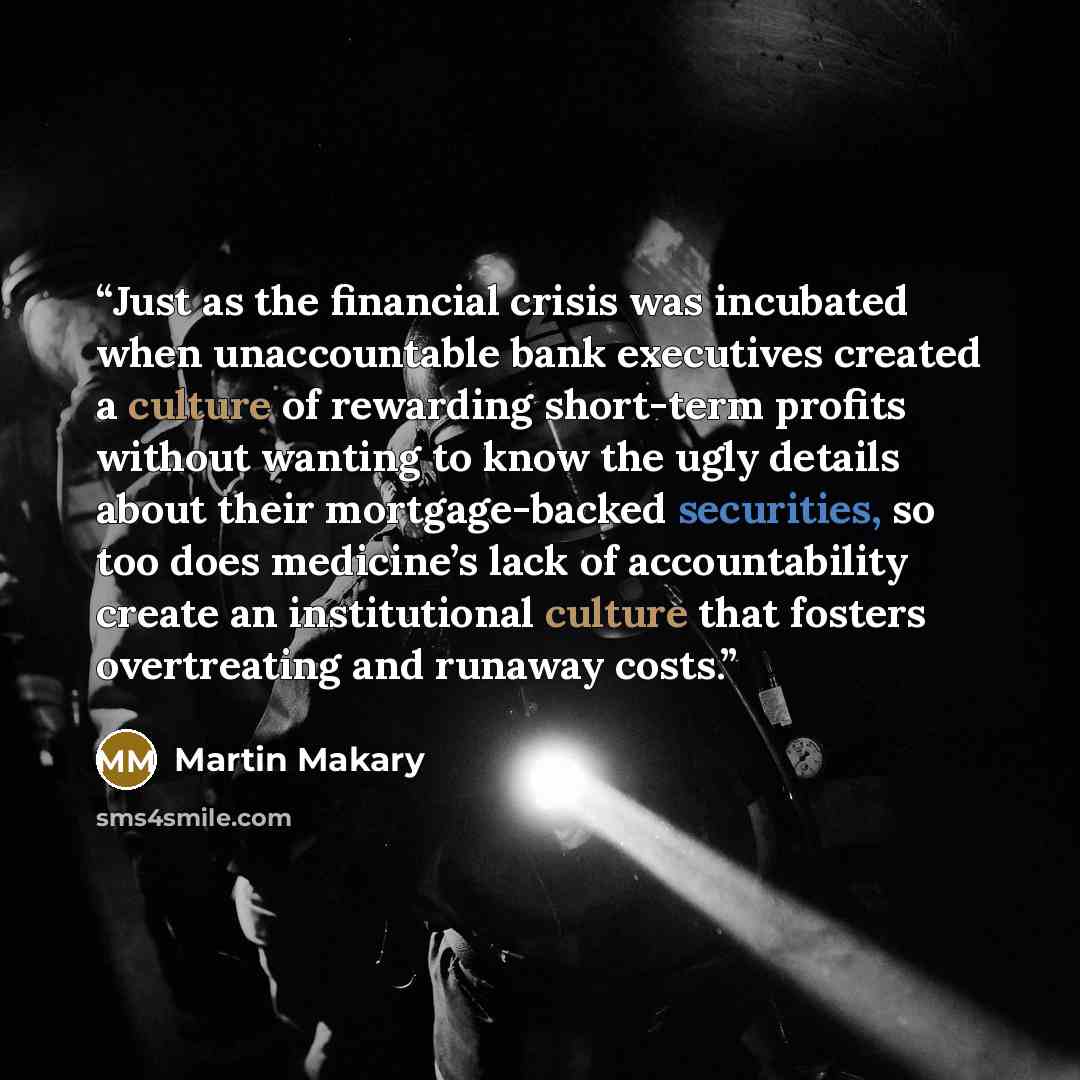 “Just as the financial crisis was incubated when unaccountable bank executives created a culture of rewarding short-term profits without wanting to know the ugly details about their mortgage-backed securities, so too does medicine’s lack of accountability create an institutional culture that…” quote by Martin Makary