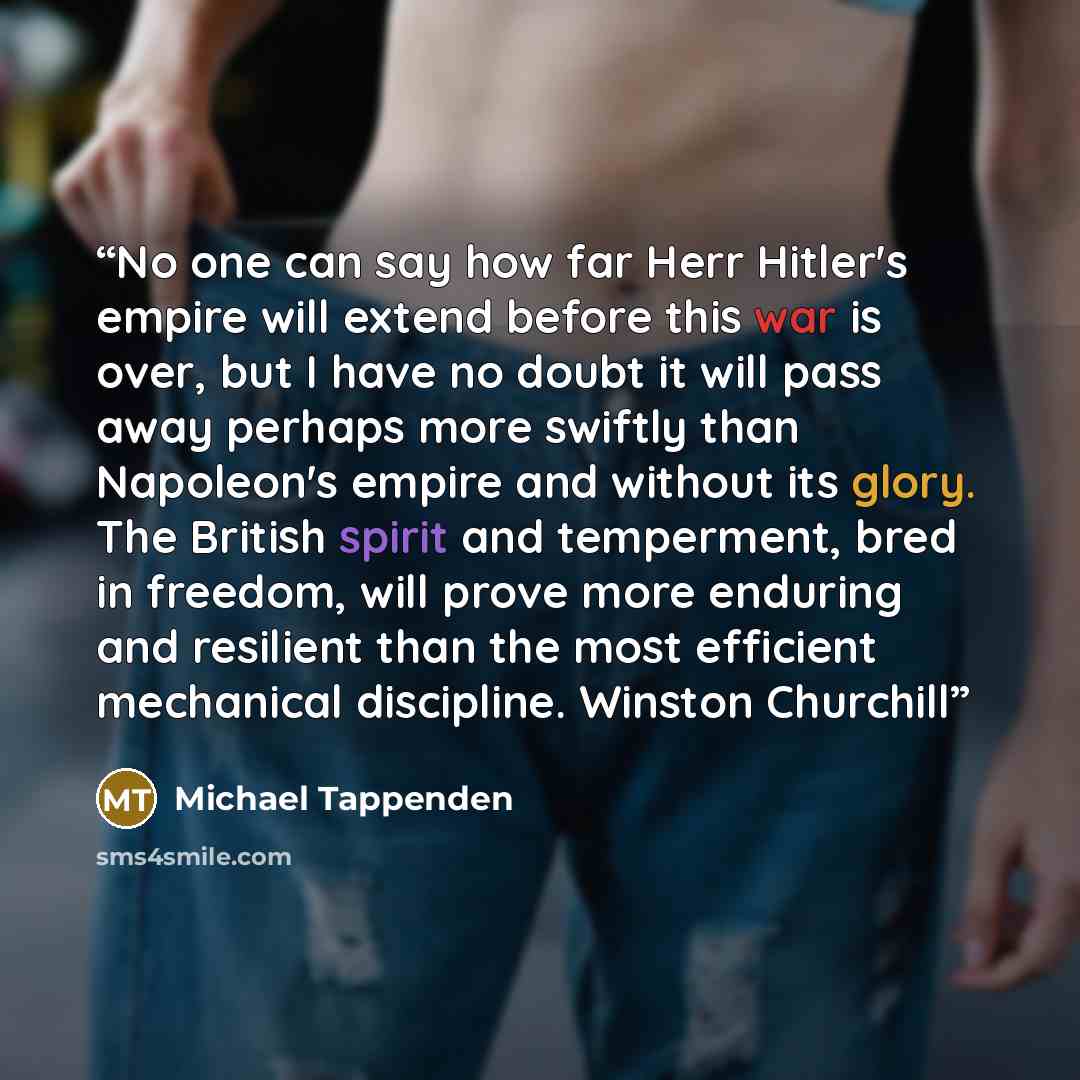 “No one can say how far Herr Hitler's empire will extend before this war is over, but I have no doubt it will pass away perhaps more swiftly than Napoleon's empire and without its glory. The British spirit and temperment, bred in freedom, will prove more enduring and resilient than the most…” quote by Michael Tappenden