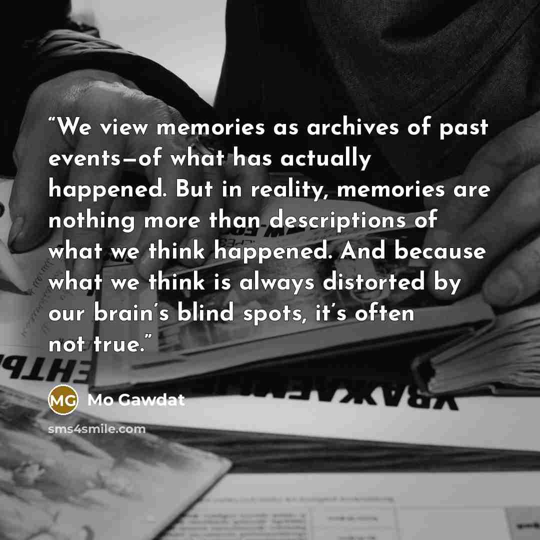 “We view memories as archives of past events—of what has actually happened. But in reality, memories are nothing more than descriptions of what we think happened. And because what we think is always distorted by our brain’s blind spots, it’s often not true.” quote by Mo Gawdat