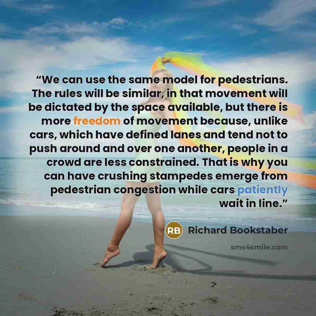 “We can use the same model for pedestrians. The rules will be similar, in that movement will be dictated by the space available, but there is more freedom of movement because, unlike cars, which have defined lanes and tend not to push around and over one another, people in a crowd are less…” quote by Richard Bookstaber