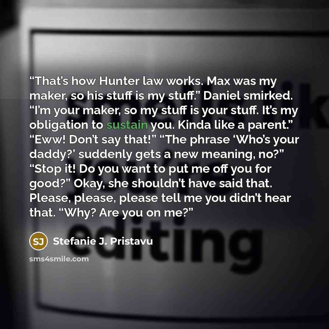 “That’s how Hunter law works. Max was my maker, so his stuff is my stuff.” Daniel smirked. “I’m your maker, so my stuff is your stuff. It’s my obligation to sustain you. Kinda like a parent.” “Eww! Don’t say that!” “The phrase ‘Who’s your daddy?’ suddenly gets a new meaning, no?” “Stop it! Do you…” quote by Stefanie J. Pristavu