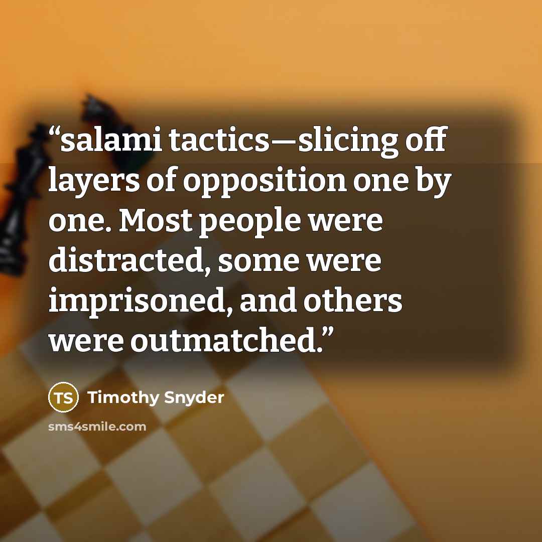 “salami tactics—slicing off layers of opposition one by one. Most people were distracted, some were imprisoned, and others were outmatched.” quote by Timothy Snyder