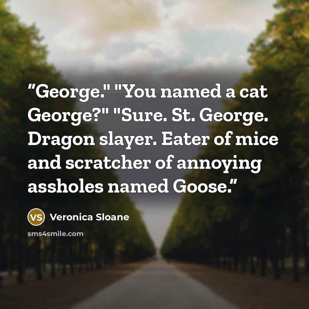 “George." "You named a cat George?" "Sure. St. George. Dragon slayer. Eater of mice and scratcher of annoying assholes named Goose.” quote by Veronica Sloane
