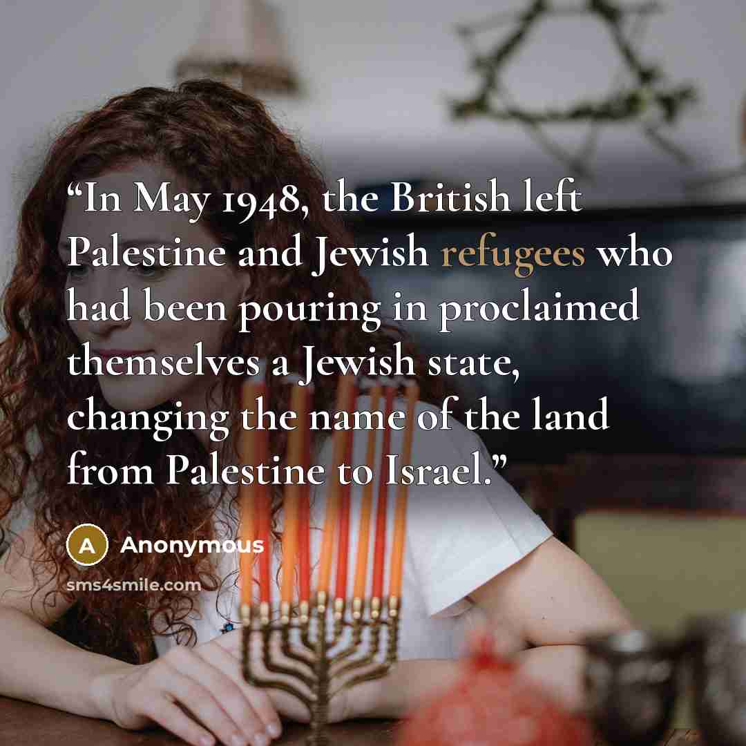“In May 1948, the British left Palestine and Jewish refugees who had been pouring in proclaimed themselves a Jewish state, changing the name of the land from Palestine to Israel.” quote by Anonymous