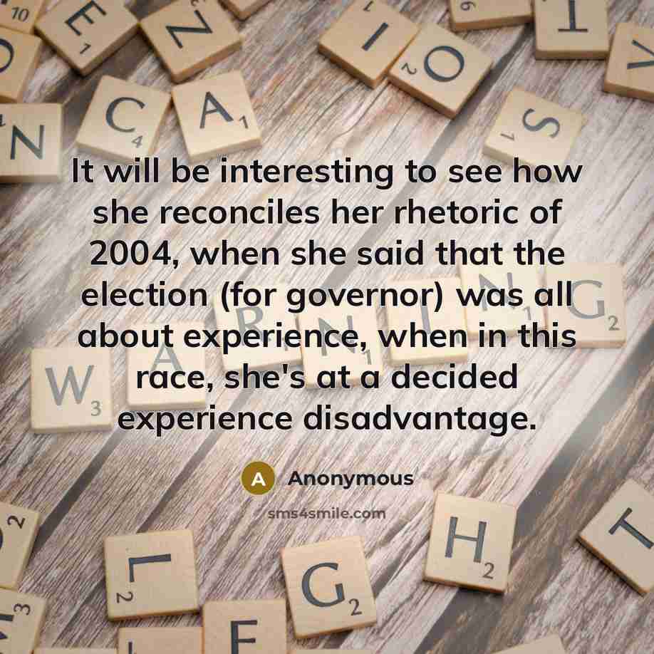 “It will be interesting to see how she reconciles her rhetoric of 2004, when she said that the election (for governor) was all about experience, when in this race, she's at a decided experience disadvantage.” quote by Anonymous