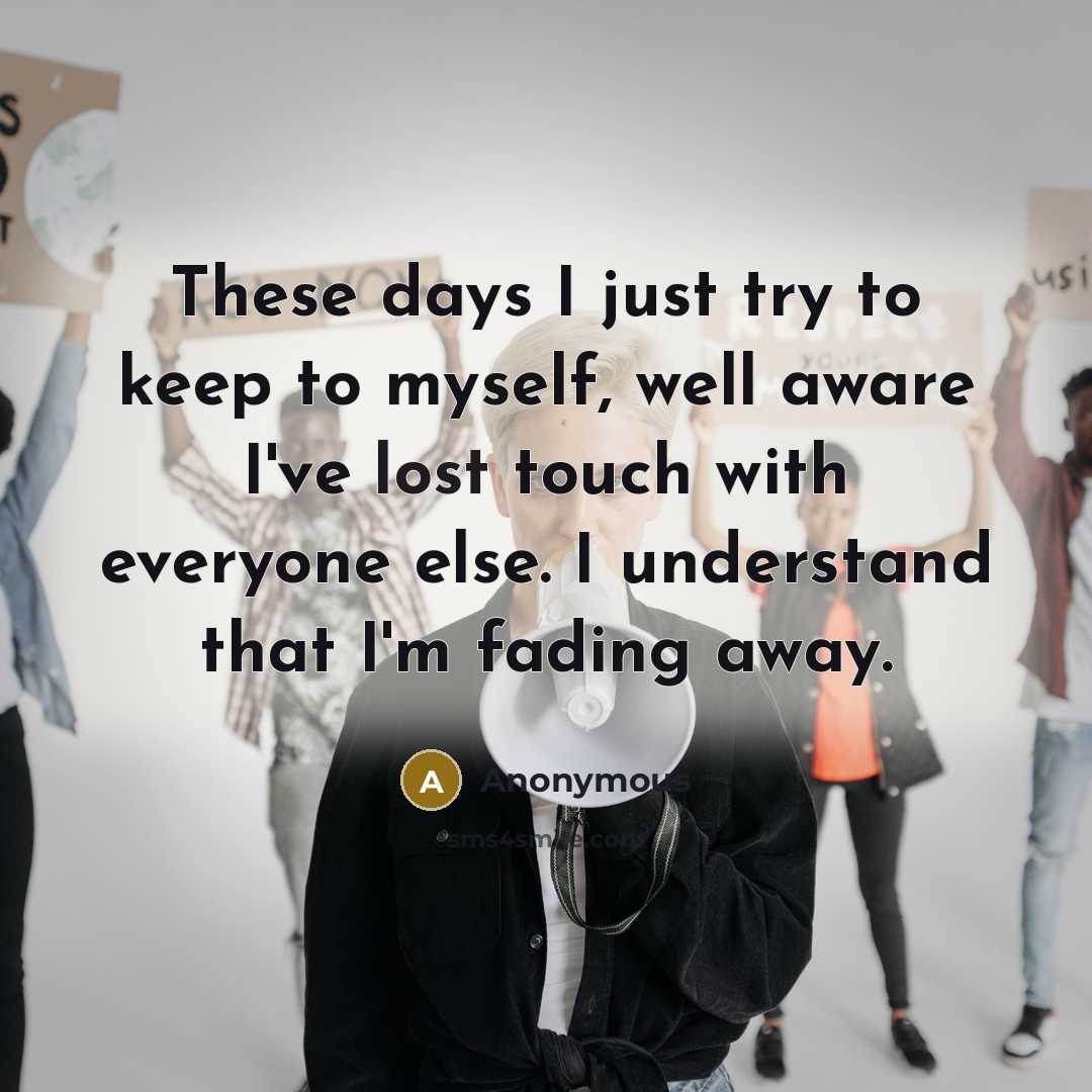 “These days I just try to keep to myself, well aware I've lost touch with everyone else. I understand that I'm fading away.” quote by Anonymous