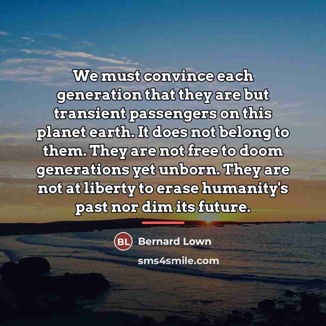 “We must convince each generation that they are but transient…” quote by Bernard Lown