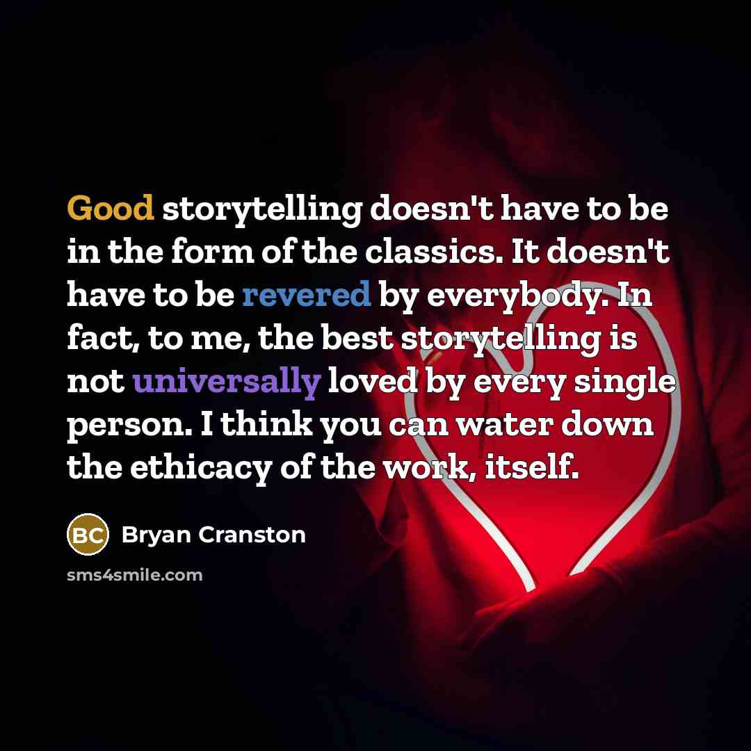 “Good storytelling doesn't have to be in the form of the classics. It doesn't have to be revered by everybody. In fact, to me, the best storytelling is not universally loved by every single person. I think you can water down the ethicacy of the work, itself.” quote by Bryan Cranston