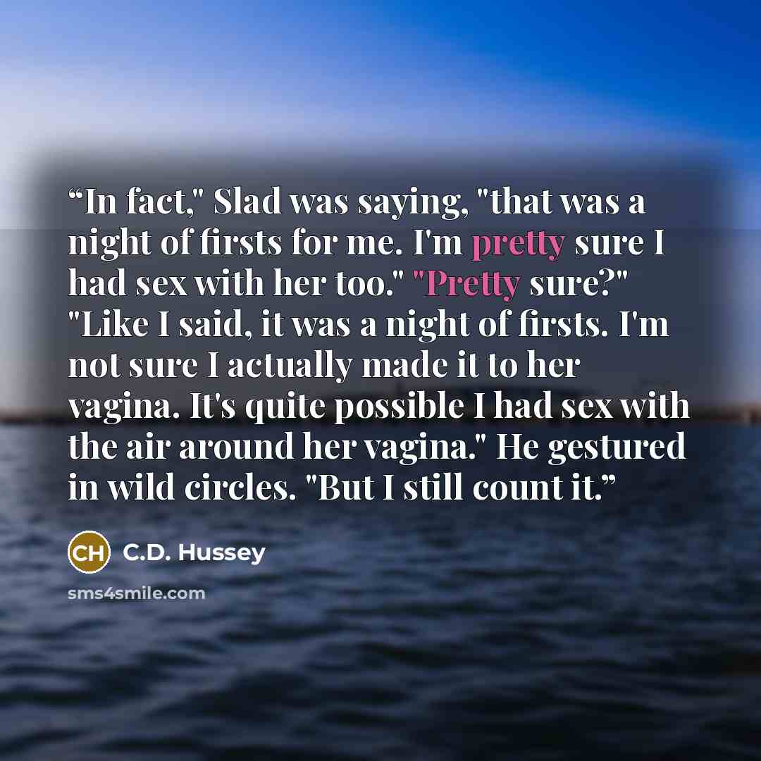 “In fact," Slad was saying, "that was a night of firsts for me. I'm pretty sure I had sex with her too." "Pretty sure?" "Like I said, it was a night of firsts. I'm not sure I actually made it to her vagina. It's quite possible I had sex with the air around her vagina." He gestured in wild circles…” quote by C.D. Hussey