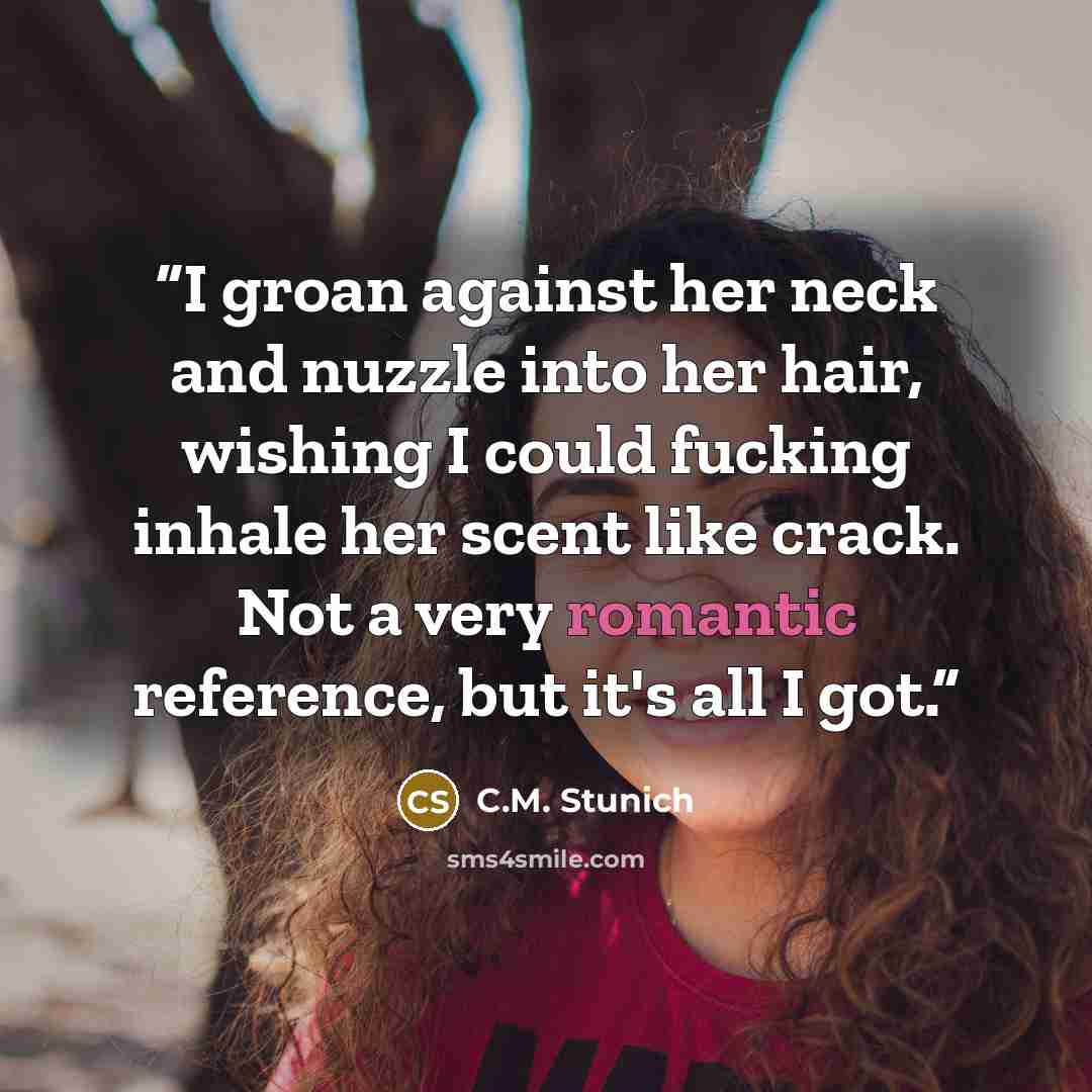 “I groan against her neck and nuzzle into her hair, wishing I could fucking inhale her scent like crack. Not a very romantic reference, but it's all I got.” quote by C.M. Stunich
