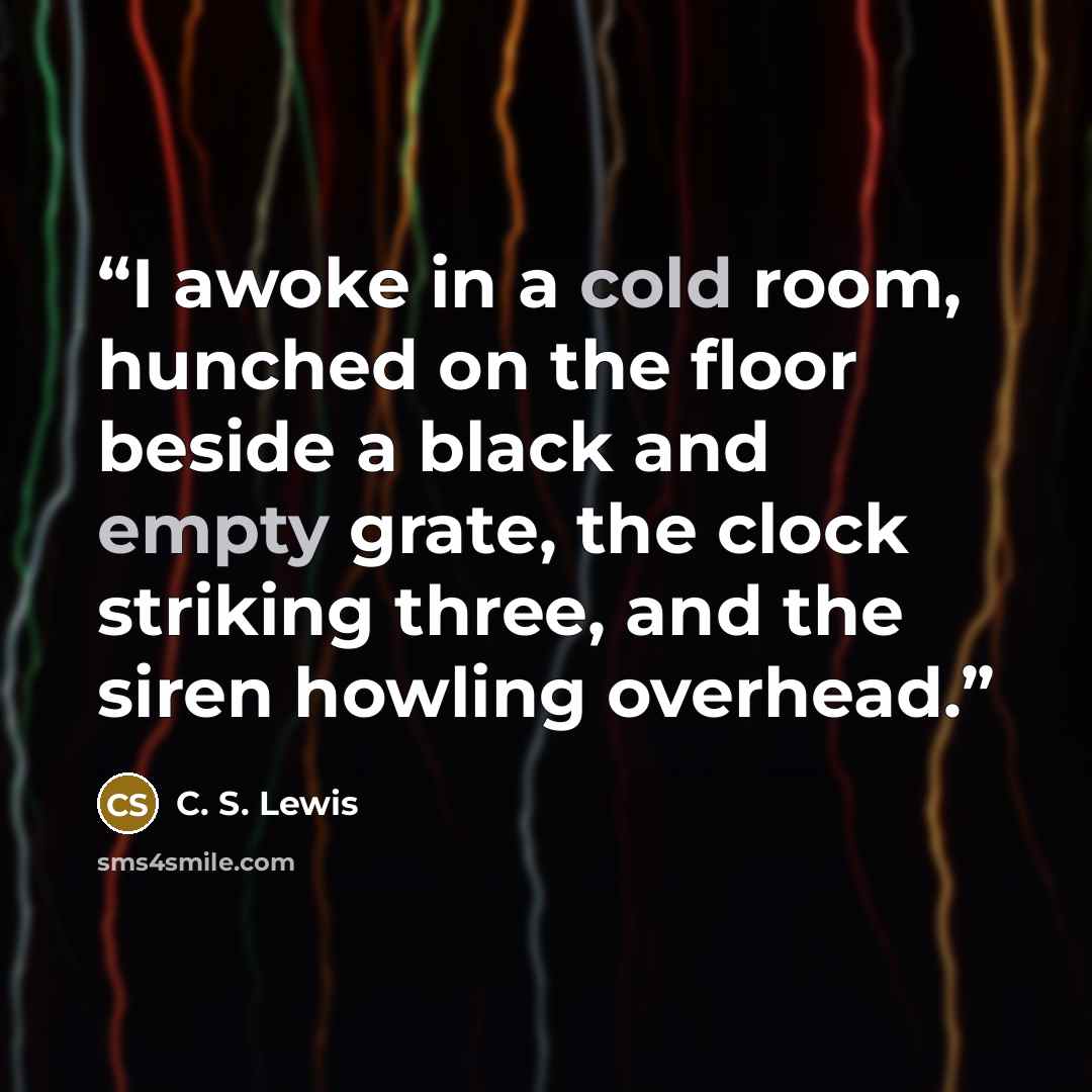 “I awoke in a cold room, hunched on the floor beside a black and empty grate, the clock striking three, and the siren howling overhead.” quote by C. S. Lewis