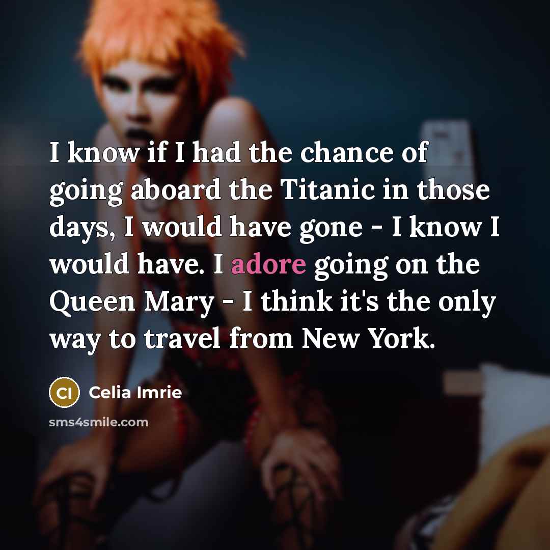 “I know if I had the chance of going aboard the Titanic in those days, I would have gone - I know I would have. I adore going on the Queen Mary - I think it's the only way to travel from New York.” quote by Celia Imrie