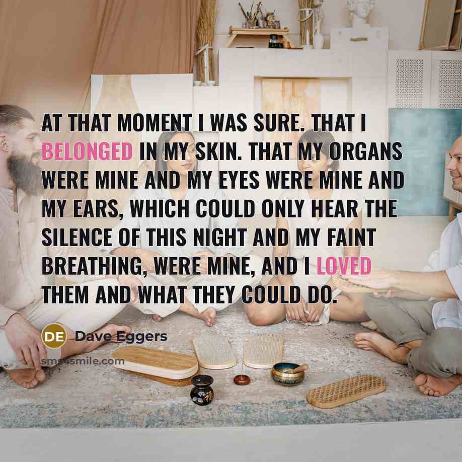 “At that moment I was sure. That I belonged in my skin. That my organs were mine and my eyes were mine and my ears, which could only hear the silence of this night and my faint breathing, were mine, and I loved them and what they could do.” quote by Dave Eggers