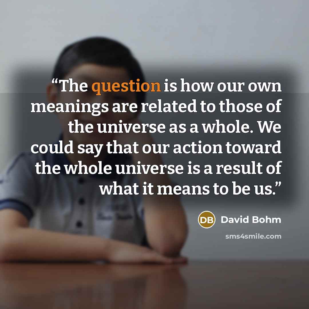 “The question is how our own meanings are related to those of the universe as a whole. We could say that our action toward the whole universe is a result of what it means to be us.” quote by David Bohm