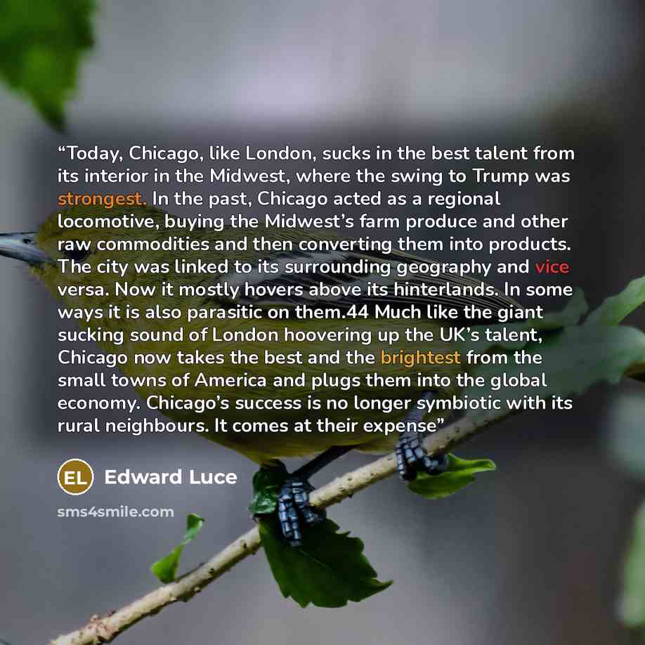 “Today, Chicago, like London, sucks in the best talent from its interior in the Midwest, where the swing to Trump was strongest. In the past, Chicago acted as a regional locomotive, buying the Midwest’s farm produce and other raw commodities and then converting them into products. The city was…” quote by Edward Luce