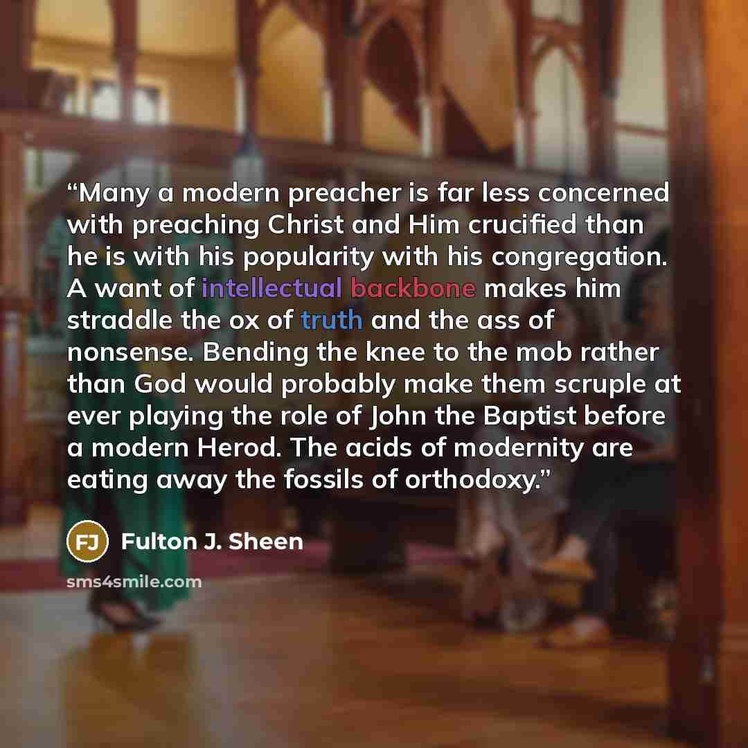“Many a modern preacher is far less concerned with preaching Christ and Him crucified than he is with his popularity with his congregation. A want of intellectual backbone makes him straddle the ox of truth and the ass of nonsense. Bending the knee to the mob rather than God would probably make…” quote by Fulton J. Sheen