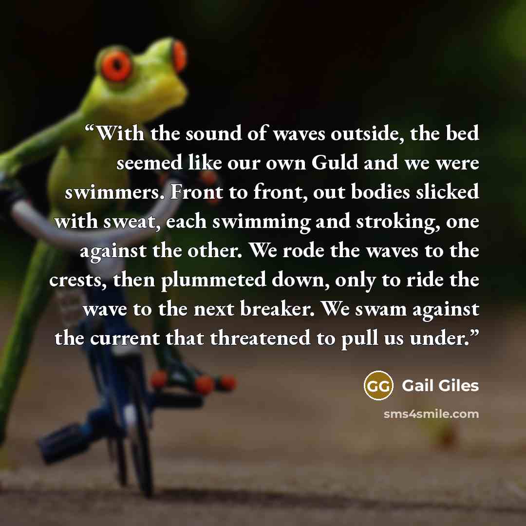 “With the sound of waves outside, the bed seemed like our own Guld and we were swimmers. Front to front, out bodies slicked with sweat, each swimming and stroking, one against the other. We rode the waves to the crests, then plummeted down, only to ride the wave to the next breaker. We swam against…” quote by Gail Giles