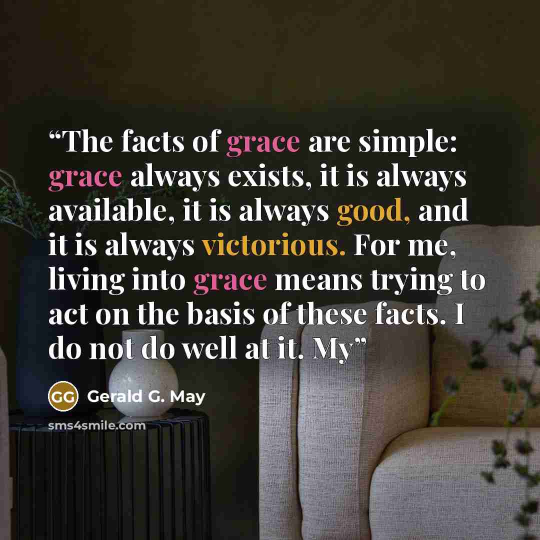 “The facts of grace are simple: grace always exists, it is always available, it is always good, and it is always victorious. For me, living into grace means trying to act on the basis of these facts. I do not do well at it. My” quote by Gerald G. May